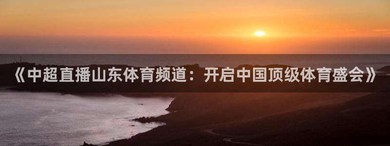《中超直播山东体育频道：开启中国顶级体育盛会》